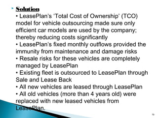 

Solution
• LeasePlan’s ‘Total Cost of Ownership’ (TCO)
model for vehicle outsourcing made sure only
efficient car models are used by the company;
thereby reducing costs significantly
• LeasePlan’s fixed monthly outflows provided the
immunity from maintenance and damage risks
• Resale risks for these vehicles are completely
managed by LeasePlan
• Existing fleet is outsourced to LeasePlan through
Sale and Lease Back
• All new vehicles are leased through LeasePlan
• All old vehicles (more than 4 years old) were
replaced with new leased vehicles from
LeasePlan.
19

 