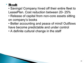 

Result
• Savings! Company hived off their entire fleet to
LeasePlan. Cost reduction between 20- 25%
• Release of capital from non-core assets sitting
on company’s books
• Better accounting and peace of mind! Outflows
have become predictable and under control
• A definite cultural change in the staff

20

 