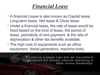 A

financial Lease is also known as Capital lease,
Long-term lease, Net lease & Close lease
 Under a financial lease, the rate of lease would be
fixed based on the kind of lease, the period of
lease, periodicity of rent payment, & the rate of
depreciation & other tax benefits available.
 The high cost of equipments such as office
equipment, diesel generators, machine tools,
textile machinery, containers, locomotives etc., is
leased under financial lease.

22

 
