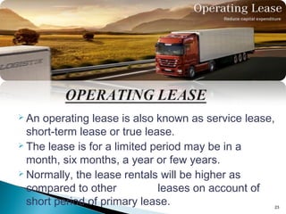  An

operating lease is also known as service lease,
short-term lease or true lease.
 The lease is for a limited period may be in a
month, six months, a year or few years.
 Normally, the lease rentals will be higher as
compared to other
leases on account of
short period of primary lease.

23

 
