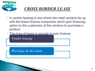 A vendor leasing is one where the retail vendors tie up
with the lease finance companies which give financing
option to the customers of the vendors to purchase a
product.
 This type of lease is popular in auto finance.


25

 