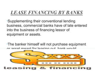 •Supplementing

their conventional lending
business, commercial banks have of late entered
into the business of financing lessor of
equipment or assets.
•The

banker himself will not purchase equipment
or asset meant for leasing out, bank would
provide finance to the party

27

 