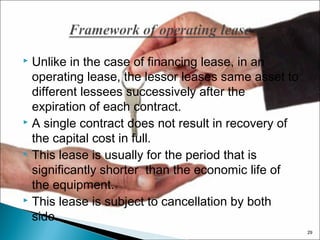 Unlike in the case of financing lease, in an
operating lease, the lessor leases same asset to
different lessees successively after the
expiration of each contract.
 A single contract does not result in recovery of
the capital cost in full.
 This lease is usually for the period that is
significantly shorter than the economic life of
the equipment.
 This lease is subject to cancellation by both
side.


29

 