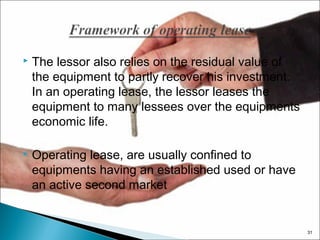 

The lessor also relies on the residual value of
the equipment to partly recover his investment.
In an operating lease, the lessor leases the
equipment to many lessees over the equipments
economic life.



Operating lease, are usually confined to
equipments having an established used or have
an active second market

31

 