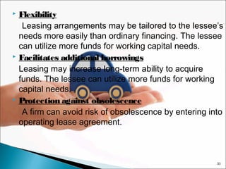 Flexibility
Leasing arrangements may be tailored to the lessee’s
needs more easily than ordinary financing. The lessee
can utilize more funds for working capital needs.
 Facilitates additional borrowings
Leasing may increase long-term ability to acquire
funds. The lessee can utilize more funds for working
capital needs.
 Protection against obsolescence
A firm can avoid risk of obsolescence by entering into
operating lease agreement.


33

 