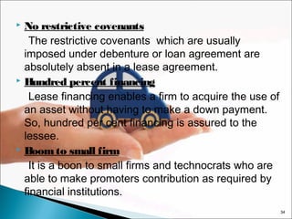 No restrictive covenants
The restrictive covenants which are usually
imposed under debenture or loan agreement are
absolutely absent in a lease agreement.
 Hundred percent financing
Lease financing enables a firm to acquire the use of
an asset without having to make a down payment.
So, hundred per cent financing is assured to the
lessee.
 Boom to small firm
It is a boon to small firms and technocrats who are
able to make promoters contribution as required by
financial institutions.


34

 