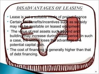 Lease is not a suitable mode of project finance
 Certain tax benefits/incentives such as subsidy
may not be available on leased equipment.
  The value of real assets such as land and
building may increase during lease period. In such
a case, the lessee loses the advantage of a
potential capital gain.
 The cost of financing is generally higher than that
of debt financing.


35

 