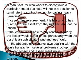 A manufacturer who wants to discontinue a
particular line of business will not in a position to
terminate the contract except by paying heavy
penalties.
 In case of lease agreement, it is lessor who has
purchased the asset from the supplier and not the
lessee.
 If the lessee is not able to pay rentals regularly,
the lesser would suffer a loss particularly when the
asset is a sophisticated one and less liquid.
 In the absence of exclusive laws dealing with the
lease transaction, several problems crop up
between lesser and lessee resulting in
unnecessary complications and avoidable
tensions.


36

 