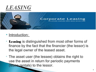 

Introduction:

•

Leasing is distinguished from most other forms of
finance by the fact that the financier (the lessor) is
the legal owner of the leased asset.

•

The asset user (the lessee) obtains the right to
use the asset in return for periodic payments
(lease rentals) to the lessor.
4

 