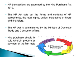 

HP transactions are governed by the Hire Purchase Act
1972.



The HP Act sets out the forms and contents of HP
agreements, the legal rights, duties, obligations of hirers
and financiers.



The HP Act is administered by the Ministry of Domestic
Trade and Consumer Affairs.



Hire purchase should be distinguished from installment
sale wherein property passes to the purchaser with the
payment of the first installment.

40

 