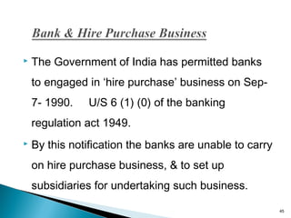 

The Government of India has permitted banks
to engaged in ‘hire purchase’ business on Sep7- 1990.

U/S 6 (1) (0) of the banking

regulation act 1949.


By this notification the banks are unable to carry
on hire purchase business, & to set up
subsidiaries for undertaking such business.
45

 