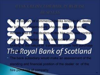 

The subsidiary of commercial banks lends to the dealer
or to finance intermediary who has already financed
Articles sold by the dealers to the hire purchase contract.



The bank subsidiary has to take extra precaution,
looking to the nature of transaction under hire purchase
contract.



The bank subsidiary would make an assessment of the
standing and financial position of the dealer or of the
hire purchase of company.

46

 