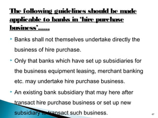The following guidelines should be made
applicable to banks in ‘hire purchase
business’......


Banks shall not themselves undertake directly the
business of hire purchase.



Only that banks which have set up subsidiaries for
the business equipment leasing, merchant banking
etc. may undertake hire purchase business.



An existing bank subsidiary that may here after
transact hire purchase business or set up new
subsidiary to transact such business.

47

 