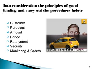 Into consideration the principles of good
lending and carry out the procedures below








Customer
Purposes
Amount
Period
Repayment
Security
Monitoring & Control

48

 