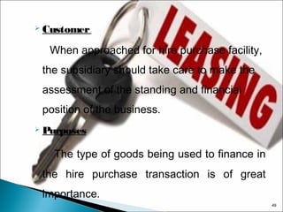  Customer

When approached for hire purchase facility,
the subsidiary should take care to make the
assessment of the standing and financial
position of the business.
 Purposes

The type of goods being used to finance in
the hire purchase transaction is of great
importance.
49

 