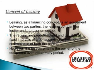 Leasing, as a financing concept, is an agreement
between two parties, the leasing company or
lessor and the user or lessee.
 The rentals are predetermined and payable at
fixed intervals of time, according to the mutual
convenience of both the parties.
 However, the lessor remains the owner of the
equipment over the primary period.


5

 