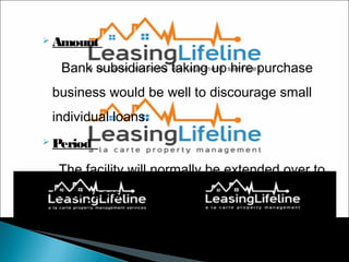  Amount

Bank subsidiaries taking up hire purchase
business would be well to discourage small
individual loans.
 Period

The facility will normally be extended over to
three years.

50

 