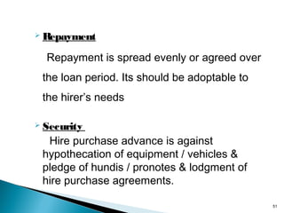  Repayment

Repayment is spread evenly or agreed over
the loan period. Its should be adoptable to
the hirer’s needs
 Security

Hire purchase advance is against
hypothecation of equipment / vehicles &
pledge of hundis / pronotes & lodgment of
hire purchase agreements.
51

 