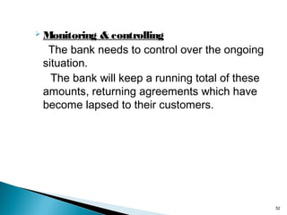 Monitoring

& controlling
The bank needs to control over the ongoing
situation.
The bank will keep a running total of these
amounts, returning agreements which have
become lapsed to their customers.

52

 