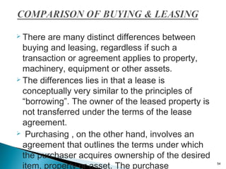  There

are many distinct differences between
buying and leasing, regardless if such a
transaction or agreement applies to property,
machinery, equipment or other assets.
 The differences lies in that a lease is
conceptually very similar to the principles of
“borrowing”. The owner of the leased property is
not transferred under the terms of the lease
agreement.
 Purchasing , on the other hand, involves an
agreement that outlines the terms under which
the purchaser acquires ownership of the desired
item, property or asset. The purchase

54

 