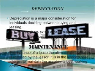  Depreciation

is a major consideration for
individuals deciding between buying and
leasing.
 In business, there exists a basic rule of thumb : “
If it appreciates, buy it. If it depreciates, lease it”.

MAINTENANCE
 The

instance of a lease the ultimate ownership
is retained by the lessor, it is in the lessor’s best
interest to maintain the asset in its best working
order.

56

 