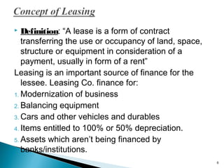 Definition: “A lease is a form of contract
transferring the use or occupancy of land, space,
structure or equipment in consideration of a
payment, usually in form of a rent”
Leasing is an important source of finance for the
lessee. Leasing Co. finance for:
1. Modernization of business
2. Balancing equipment
3. Cars and other vehicles and durables
4. Items entitled to 100% or 50% depreciation.
5. Assets which aren’t being financed by
banks/institutions.


6

 