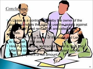 A Lease is a contract whereby the owner of the
assets transfers the right to use the assets against
payment of fixed rent which are called lease
rentals.
 The Lessor is the owner of the lease and Lessee
is the user of the asset.
 Hire Purchase is a contract of owner & hirer and
after the contract, ownership is passed on the
hirer on payment of full amount.


66

 