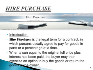 
•

•

Introduction:
Hire Purchase is the legal term for a contract, in
which persons usually agree to pay for goods in
parts or a percentage at a time.
When a sun equal to the original full price plus
interest has been paid, the buyer may then
exercise an option to buy the goods or return the
goods to the owner.

7

 