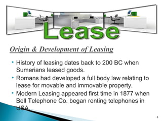 History of leasing dates back to 200 BC when
Sumerians leased goods.
 Romans had developed a full body law relating to
lease for movable and immovable property.
 Modern Leasing appeared first time in 1877 when
Bell Telephone Co. began renting telephones in
USA.


8

 