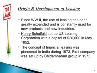 Since WW II, the use of leasing has been
greatly expanded and is constantly used for
new products and new industries.
 Henry Scholfeld set up US Leasing
Corporation with a capital of $20,000 in May
1952.
 The concept of financial leasing was
pioneered in India during 1973, First company
was set up by Chidambaram group in 1973.


9

 