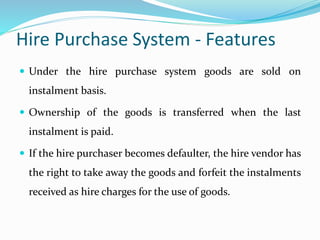 Hire Purchase System - Features
 Under the hire purchase system goods are sold on
instalment basis.
 Ownership of the goods is transferred when the last
instalment is paid.
 If the hire purchaser becomes defaulter, the hire vendor has
the right to take away the goods and forfeit the instalments
received as hire charges for the use of goods.
 