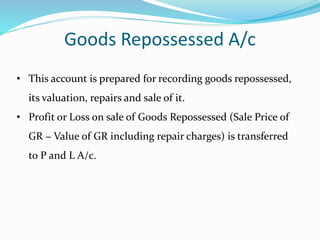 Goods Repossessed A/c
• This account is prepared for recording goods repossessed,
its valuation, repairs and sale of it.
• Profit or Loss on sale of Goods Repossessed (Sale Price of
GR − Value of GR including repair charges) is transferred
to P and L A/c.
 