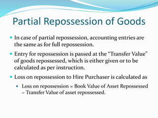 Partial Repossession of Goods
 In case of partial repossession, accounting entries are
the same as for full repossession.
 Entry for repossession is passed at the “Transfer Value”
of goods repossessed, which is either given or to be
calculated as per instruction.
 Loss on repossession to Hire Purchaser is calculated as
 Loss on repossession = Book Value of Asset Repossessed
− Transfer Value of asset repossessed.
 