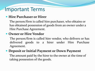 Important Terms
 Hire Purchaser or Hirer
The person/firm is called hire purchaser, who obtains or
has obtained possession of goods from an owner under a
Hire Purchase Agreement.
 Owner or Hire Vendor
The person/firm is called hire vendor, who delivers or has
delivered goods to a hirer under Hire Purchase
Agreement.
 Deposit or Initial Payment or Down Payment
The amount paid by the hirer to the owner at the time of
taking possession of the goods.
 