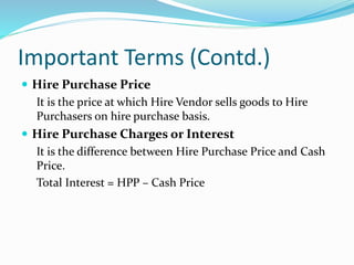 Important Terms (Contd.)
 Hire Purchase Price
It is the price at which Hire Vendor sells goods to Hire
Purchasers on hire purchase basis.
 Hire Purchase Charges or Interest
It is the difference between Hire Purchase Price and Cash
Price.
Total Interest = HPP – Cash Price
 