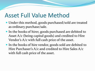 Asset Full Value Method
 Under this method, goods purchased/sold are treated
as ordinary purchase/sale.
 In the books of hirer, goods purchased are debited to
Asset A/c (being capital goods) and credited to Hire
Vendor’s A/c with full cash price of the asset.
 In the books of hire vendor, goods sold are debited to
Hire Purchaser’s A/c and credited to Hire Sales A/c
with full cash price of the asset.
 
