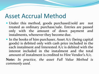 Asset Accrual Method
 Under this method, goods purchased/sold are not
treated as ordinary purchase/sale. Entries are passed
only with the amount of down payment and
instalments, whenever they become due.
 In the books of hire purchaser, Asset A/c (being capital
goods) is debited only with cash price included in the
each instalment and Interested A/c is debited with the
interest included in the instalment and the total
amount of instalment is credited to Hire Vendor’s A/c.
Note: In practice, the asset Full Value Method is
commonly used.
 