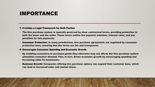IMPORTANCE
7. Provides a Legal Framework for Both Parties
• The hire purchase system is typically governed by clear contractual terms, providing protection to
both the buyer and the seller. These terms outline the payment schedule, interest rates, and any
penalties for late payments.
• Consumer Protection: In many jurisdictions, hire purchase agreements are regulated by consumer
protection laws, ensuring that the terms are fair and transparent.
8. Encourages Consumer Spending and Economic Growth
• By enabling consumers to purchase goods they otherwise may not afford, the hire purchase system
stimulates consumer demand. This, in turn, drives economic growth by encouraging spending and
increasing sales for businesses.
• Business Growth: Companies offering hire purchase options can expand their customer base, which
can lead to increased sales and market share.
 