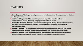 FEATURES
1.Down Payment: The buyer usually makes an initial deposit or down payment at the time
of the agreement.
2.Installment Payments: The remaining amount is paid in installments over a
predetermined period, typically ranging from months to years.
3.Ownership Transfer: While the buyer can use the goods during the installment period,
the legal ownership remains with the seller or finance company until the last
installment is paid.
4.Interest Charges: The buyer generally pays interest on the total price of the goods,
meaning the total amount paid will be higher than the original purchase price.
5.Option to Return: If the buyer defaults on the payments, the seller can reclaim the
goods, though this depends on the terms of the hire purchase agreement.
 