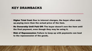 KEY DRAWBACKS
• Higher Total Cost: Due to interest charges, the buyer often ends
up paying more than the actual price of the item.
• No Ownership Until Paid Off: The buyer doesn’t own the item until
the final payment, even though they may be using it.
• Risk of Repossession: Failure to keep up with payments can lead
to the repossession of the goods.
 