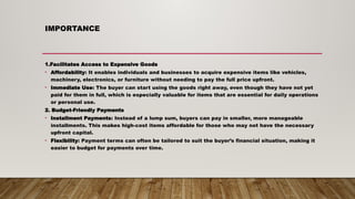 IMPORTANCE
1.Facilitates Access to Expensive Goods
• Affordability: It enables individuals and businesses to acquire expensive items like vehicles,
machinery, electronics, or furniture without needing to pay the full price upfront.
• Immediate Use: The buyer can start using the goods right away, even though they have not yet
paid for them in full, which is especially valuable for items that are essential for daily operations
or personal use.
2. Budget-Friendly Payments
• Installment Payments: Instead of a lump sum, buyers can pay in smaller, more manageable
installments. This makes high-cost items affordable for those who may not have the necessary
upfront capital.
• Flexibility: Payment terms can often be tailored to suit the buyer’s financial situation, making it
easier to budget for payments over time.
 