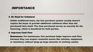 IMPORTANCE
3. No Need for Collateral
• Unlike traditional loans, the hire purchase system usually doesn’t
require the buyer to provide additional collateral other than the
purchased item itself. The item purchased serves as security for the
financing, which is beneficial for both parties.
4. Improves Cash Flow
• Businesses: For businesses, hire purchase helps improve cash flow
because they can acquire essential assets like vehicles, equipment,
or machinery without tying up large amounts of working capital.
 