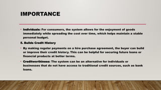 IMPORTANCE
• Individuals: For consumers, the system allows for the enjoyment of goods
immediately while spreading the cost over time, which helps maintain a stable
personal budget.
5. Builds Credit History
• By making regular payments on a hire purchase agreement, the buyer can build
or improve their credit history. This can be helpful for securing future loans or
financial products at better terms.
• Creditworthiness: The system can be an alternative for individuals or
businesses that do not have access to traditional credit sources, such as bank
loans.
 