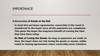 IMPORTANCE
6.Ownership of Goods at the End
• In most hire purchase agreements, ownership of the asset is
transferred to the buyer once all the payments are completed.
This gives the buyer the long-term benefit of owning the item
they have been using.
• No Risk of Losing the Goods: As long as payments are made on
time, the buyer does not risk losing the goods or assets, unlike
rental or leasing agreements where ownership never transfers.
 