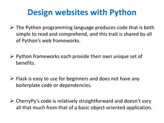 Design websites with Python
 The Python programming language produces code that is both
simple to read and comprehend, and this trait is shared by all
of Python’s web frameworks.
 Python frameworks each provide their own unique set of
benefits.
 Flask is easy to use for beginners and does not have any
boilerplate code or dependencies.
 CherryPy’s code is relatively straightforward and doesn’t vary
all that much from that of a basic object-oriented application.
 