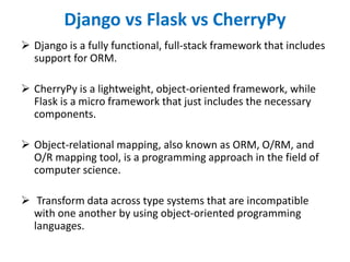 Django vs Flask vs CherryPy
 Django is a fully functional, full-stack framework that includes
support for ORM.
 CherryPy is a lightweight, object-oriented framework, while
Flask is a micro framework that just includes the necessary
components.
 Object-relational mapping, also known as ORM, O/RM, and
O/R mapping tool, is a programming approach in the field of
computer science.
 Transform data across type systems that are incompatible
with one another by using object-oriented programming
languages.
 