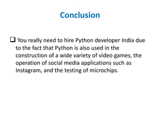 Conclusion
 You really need to hire Python developer India due
to the fact that Python is also used in the
construction of a wide variety of video games, the
operation of social media applications such as
Instagram, and the testing of microchips.
 