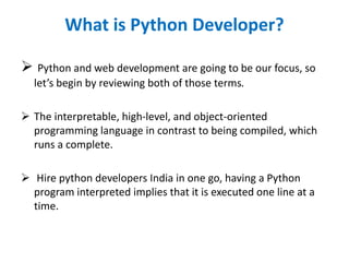What is Python Developer?
 Python and web development are going to be our focus, so
let’s begin by reviewing both of those terms.
 The interpretable, high-level, and object-oriented
programming language in contrast to being compiled, which
runs a complete.
 Hire python developers India in one go, having a Python
program interpreted implies that it is executed one line at a
time.
 