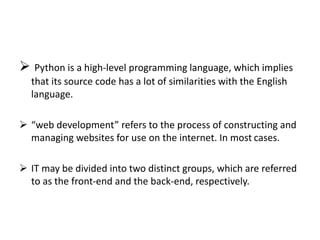  Python is a high-level programming language, which implies
that its source code has a lot of similarities with the English
language.
 “web development” refers to the process of constructing and
managing websites for use on the internet. In most cases.
 IT may be divided into two distinct groups, which are referred
to as the front-end and the back-end, respectively.
 