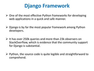 Django Framework
 One of the most effective Python frameworks for developing
web applications in a quick and safe manner.
 Django is by far the most popular framework among Python
developers.
 It has over 250k queries and more than 23k observers on
StackOverflow, which is evidence that the community support
for Django is substantial.
 Python, the source code is quite legible and straightforward to
comprehend.
 